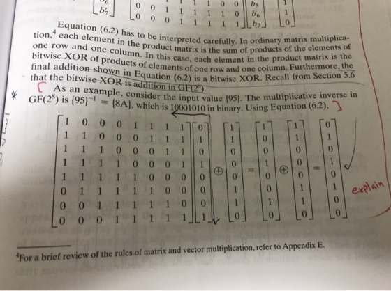 I11 0 0 bs that the hon in Equane row and one column. Furthermore, the that the bitwise XOR is addition in GF) GF(28) is 195尸 tion,4 each element in the product matrix is the sumofprroduct one row and one column. In this case, each element in bitwise XOR of products of elements of one row and on o be interpreted carefully. In ordinary matrix multiplica- the product matrix is the XOR. Recall from Section 5.6 mput value (95). The multiplicative inverse in As an example, consider i = (8A},whder the input_value(95]. The multiplicative inverse in {8A}, which is 10001010 in binary. Using Equation (62), - * value 10001111]「에 「1 0 0 For a brief review of the rules of matrix and vector multiplication, refer to Appendix E.