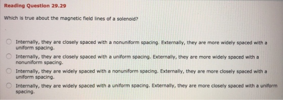 Reading Question 29.29 Which is true about the magnetic field lines of a solenoid? Internally, they are closely spaced with a nonuniform spacing. Externally, they are more widely spaced witha uniform spacing. Internally, they are closely spaced with a uniform spacing. Externally, they are more widely spaced with a nonuniform spacing. Internally, they are widely spaced with a nonuniform spacing. Externally, they are more closely spaced with a uniform spacing O Internally, they are widely spaced with a uniform spacing. Externally, they are more closely spaced with a uniform spacing