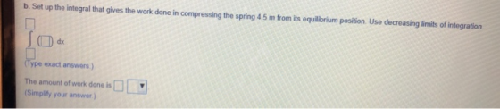 b. Set up the integral that gives the work done in compressing the spring 4.5 m from its equilibrium position. Use decreasing