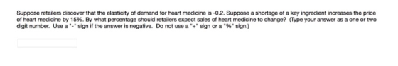 Suppose retailers discover that the elasticity of demand for heart medicine is -0.2. Suppose a shortage of a key ingredient increases the price of heart medicine by 15%. By what percentage should retailers expect sales of heart medicine to change? ype your answer as a one or two digit number. Use a sign if the answer is negative. Do not use a .+ sign or a .96 sign.)
