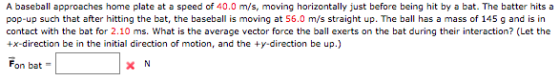 A baseball approaches home plate at a speed of 40.0 m/s, moving horizontally just before being hit by a bat. The batter hits a pop-up such that after hitting the bat, the baseball is moving at 56.0 m/s straight up. The ball has a mass of 145 g and is in contact with the bat for 2.10 ms. What is the average vector force the ball exerts on the bat during their interaction? (Let the +x-direction be in the initial direction of motion, and the ty-direction be up.) Fon bat