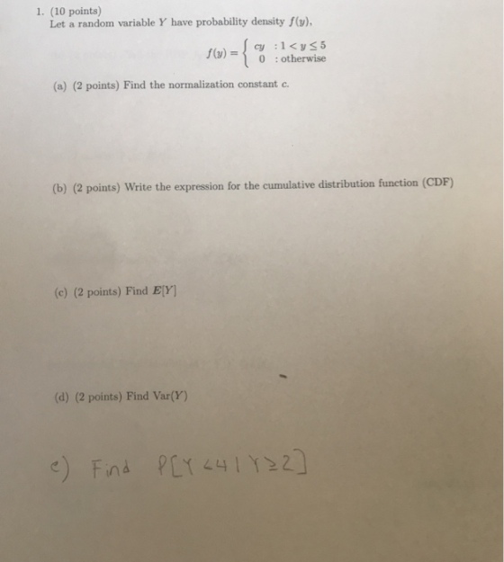 1. (10 points) Let a random variable Y have probability density f(), 0 :otherwise (a) (2 points) Find the normalization constant c (b) (2 points) Write the expression for the cumulative distribution function (CDF) (c) (2 points) Find ElY] (d) (2 points) Find Var(Y)