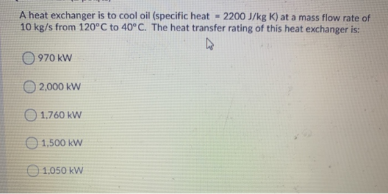 A heat exchanger is to cool oil (specific heat 2200 J/kg K) at a mass flow rate of 10 kg/s from 120°C to 40°C. The heat trans