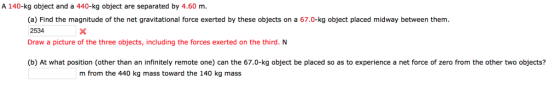 A 140-kg object and a 440-kg object are separated by 4.60 m. (a) Find the magnitude of the net gravitational force exerted by these objects on a 67.0-kg object placed midway between them. 2534 Draw a picture of the three objects, including the forces exerted on the third. N (b) At what position (other than an infinitely remote one) can the 67.0-kg object be placed so as to experience a net force of zero from the other two objects? m from the 440 kg mass toward the 140 kg mass