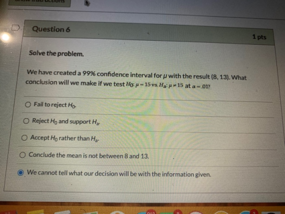 Question 6 1 pts Solve the problem. We have created a 99% confidence interval for p with the result (8,13). What conclusion w