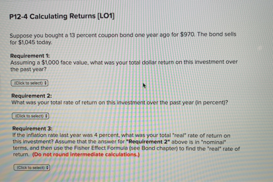 P12-4 Calculating Returns (L01) Suppose you bought a 13 percent coupon bond one year ago for $970. The bond sells for $1,045