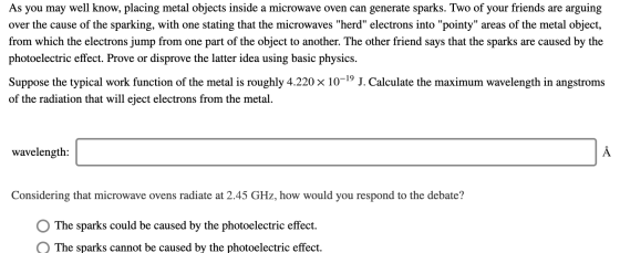 As you may well know, placing metal objects inside a microwave oven can generate sparks. Two of your friends are arguing over