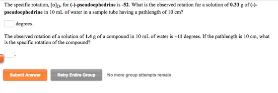 The specific rotation, [a]D, for (ナpseudoephedrine is-52. What is the observed rotation for a solution of 0.33 g of (-)- pseudoephedrine in 10 mL of water in a sample tube having a pathlength of 10 cm? degrees The observed rotation of a solution of 1.4 g of a compound in 10 mL of water is +11 degrees. If the pathlength is 10 cm, what is the specific rotation of the compound? Submit Answer Retry Entire Group No more group attempts remain