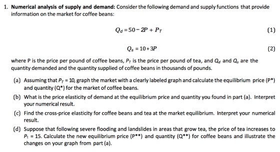 1. Numerical analysis of supply and demand: Consider the following demand and supply functions that provide information on the market for coffee beans: Qd 50- 2P PT Qs 10+3P where P is the price per pound of coffee beans, Pr is the price per pound of tea, and Qd and Qs are the quantity demanded and the quantity supplied of coffee beans in thousands of pounds. (a) Assuming that Pr 10, graph the market with a clearly labeled graph and calculate the equilibrium price (P*) and quantity (Q*) for the market of coffee beans. (b) What is the price elasticity of demand at the equilibrium price and quantity you found in part (a). Interpret (c) Find the cross-price elasticity for coffee beans and tea at the market equilibrium. Interpret your numerical (d) Suppose that following severe flooding and landslides in areas that grow tea, the price of tea increases to your numerical result. result. P 15. Calculate the new equilibrium price (P**) and quantity (Q) for coffee beans and illustrate the changes on your graph from part (a).