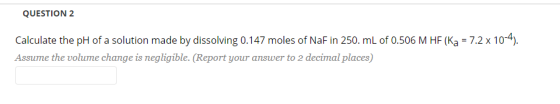 QUESTION 2 Calculate the pH of a solution made by dissolving 0.147 moles of NaF in 250. mL of 0.506 M HF (Ka = 7.2 x 10-4). A