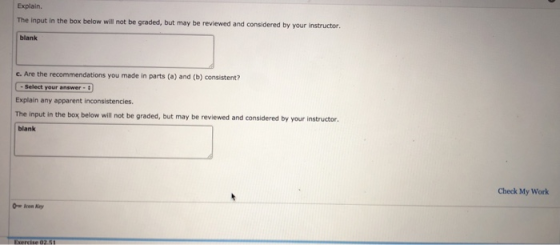 Explain. The input in the box below will not be graded, but may be reviewed and considered by your instructor blank C. Are -Select your answer- Explain any apparent inconsistencies. The input in the box below ill not be graded, but may be reviewed and considered by your instructor. blank the recommendations you made in parts (a) and (b) consistent? Check My Work Ow leon Key