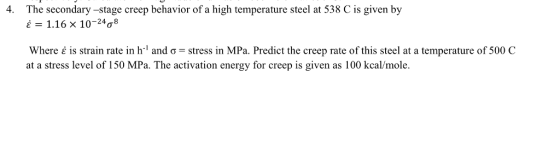 The secondary -stage creep behavior of a high temperature steel at 538 C is given by is 1.16x 10-24?8 4. where ? is strain rate in hi and ?-stress in MPa. Predict the creep rate of this steel at a temperature of 500 C at a stress level of 150 MPa. The activation energy for creep is given as 100 kcal/mole.