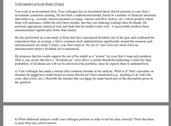 You work at an investment firm. Your colleague has an investment thesis that he presents at your firms investment committee meeting. He has built a sophisticated model, based on a number of financial statement data items (e.g., accruals, interest payment coverage, various cash flow metrics, etc.) which predicts which firms will announce, within the next three months, that they are reducing (cutting) their dividends. He performs appropriate statistical tests and finds that his model works well-it successfully predicts these announcements significantly better than chance. He also performed an event study of firms that have announced dividend cuts in the past, and confirmed his expectation that, on average, a firms common stock underperforms significantly around the moment such announcements are made. Clearly, your firm wants to be out of (not own) any stock when an announcement about a dividend cut is announced. He proposes that his results support the use of his model as a screen for your firms long-only products. That is, any stocks that have a dividend cut score above a certain threshold (indicating a relatively high probability of dividend cut) will not be allowed in the portfolio, since he expects them to underperform. a) Your colleague has made a serious (but common) mistake in his analysis. What is it? Dont speculate on mistakes he might have made based on issues that havent been mentioned (e.g., anything to do with risk costs, data errors, etc.). Describe the mistake that you know he made based just on the description given in the question b) What additional analysis could your colleague perform in order to test his idea correctly? Note that there is more than one correct answer