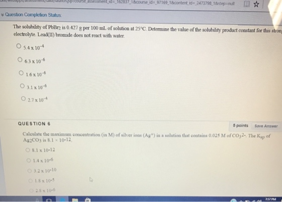 course assessment- ds-16283 -18course.id -97169 18content id .2473798 18 step null v Question Completion Status. The solubility of PbBrn is 0.427 g per 100 mL of solution at 250c. Determine the value of the solubility product constant for this stron electrolyte. Lead(IT bromide does not react with water. O 54 x 10-4 o 6.3 x 10 6 o 1.6 x 10 3.1 x 10-6 O 27x 10-4 QUESTION 6 5 points Save Answer Calculate the maximum concentration (in M) of silver ions (Ag+) in a solution that contains 0.025 M of co32. The Ksp of Ag2CO3 is 8.1 x 10-12. O 8.1 x 10-12 1.4 x 10-6 3.2 x 10-10 1.8 x 10-5 2.8 x 10-6 757 PM