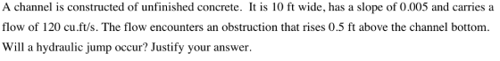 A channel is constructed of unfinished concrete. It is 10 ft wide, has a slope of 0.005 and carries a flow of 120 cu.ft/s. The flow encounters an obstruction that rises 0.5 ft above the channel bottom. Will a hydraulic jump occur? Justify your answer