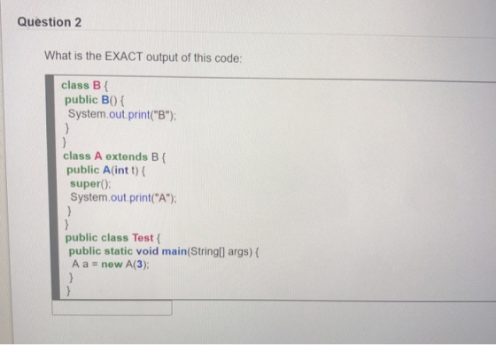 Question 2 What is the EXACT output of this code: class B { public B{ System.out.print(B); } } class A extends B{ public A(