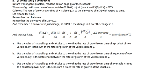 2. (3 points total; 1 point each) Before working this problem, read the box on page 99 of the textbook. The rate of growth over time of some variable X, %AX, is just (new X-old X)/(old X)-AXX. Calculus! The rate of growth over time of X is also equal to the derivative of In(X) with regard to time Let t stand for time. Remember the chain rule Remember the derivative of In(X) 1/X And remember: a derivative is just change, so dX/dt is the change in X over the change int. And thug we havedoa da) ax 1 a.Aover And thus we have, growth rate of x Use the rules of natural logs and calculus to show that the rate of growth over time of a product oftwo variables, Xy, is the sum of the rates of growth of the variables x and y. a. Use the rules of natural logs and calculus to show that the rate of growth over time of a quotient of two variables, xły, is the difference between the rates of growth of the variables x and y. b. Use the rules of natural logs and calculus to show that the rate of growth over time of a variable x raised to a constant power b, x, is the constant b times the rate of growth of the variable x. c.