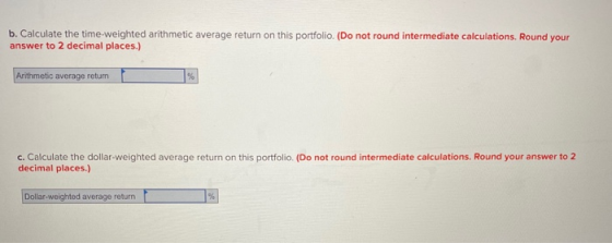 b. Calculate the time-weighted arithmetic average return on this portfolio. (Do not round intermediate calculations. Round yo