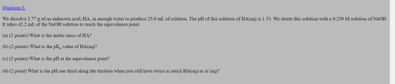 Question 5: We dissolve 2.77 g of an unknown acid, HA, in enough water to produce 25.0 mL of solution. The pH of this solutio