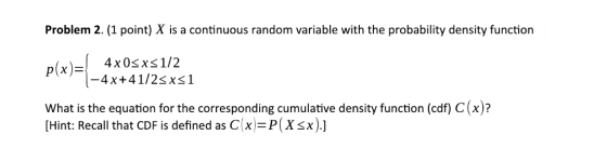 Problem 2. (1 point) X is a continuous random variable with the probability density function -4x+41/2sxs1 What is the equation for the corresponding cumulative density function (cdf) C(x)? [Hint: Recall that CDF is defined as C(x)-P(Xsx).]