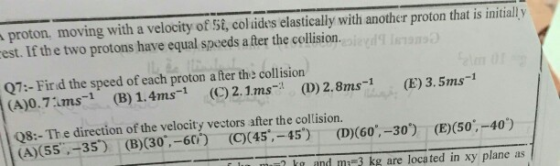 proton, moving with a velocity of St, col ides elastically with another proton that is initiall y est. If the two protons have equal speeds a fter the collision. Q7:- Fir d the speed of each proton a fter the collision A).7ms1 (B) 1.4ms1 (2.1ms(D)2.8ms-1 (E) 3.5ms-1 Q8:- The direction of the velocity vectors after the collision. (A)(55,-35) (B)(30, -60) (C(45,-45) (D)(G0,-30) (E)(50.-40) ? ka and mi3 kg are loca ted in xy plane as
