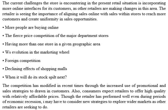 The current challenges the store is encountering in the present retail situation is incorporating more online interfaces for its customers, as other retailers are making changes in this area. The retailer is seeing the importance of aligning sales online with sales within stores to reach more customers and create uniformity in sales opportunities More people are buying online . The fierce price competition of the major department stores .Having more than one store in a given geographic area Ws evolution in the marketing wheel Foreign competition Declining effects of shopping malls When it will do its stock spilt next? The competition has modified in recent times through the increased use of promotional and sales strategies to drawn in customers. Also, consumers expect retailers to offer high quality with relatively affordable prices. Though the retailer has performed well even during periods of economic recession, i may have to consider new strategies to explore wider markets as other retailers are seeking to do