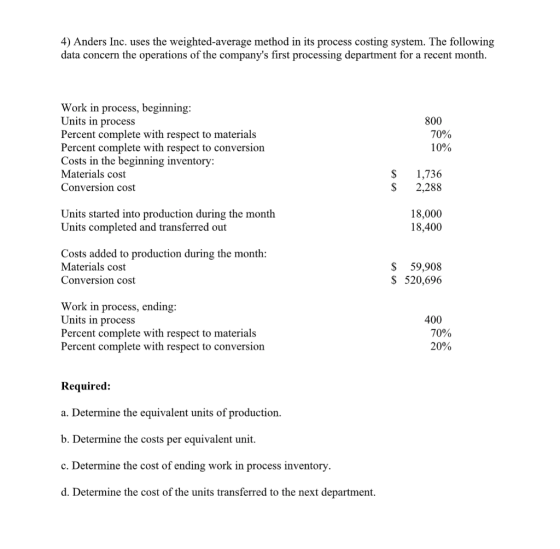 4) Anders Inc. uses the weighted-average method in its process costing system. The following data concern the operations of the companys first processing department for a recent month. Work in process, beginning Units in process Percent complete with respect to materials Percent complete with respect to conversion Costs in the beginning inventory Materials cost Conversion cost 800 70% 10% S 1,736 S 2,288 Units started into production during the month Units completed and transferred out 18,000 18,400 Costs added to production during the month Materials cost Conversion cost S 59,908 S 520,696 Work in process, ending Units in process Percent complete with respect to materials Percent complete with respect to conversion 400 70% 20% Required: a. Determine the equivalent units of production. b. Determine the costs per equivalent unit c. Determine the cost of ending work in process inventory d. Determine the cost of the units transferred to the next department