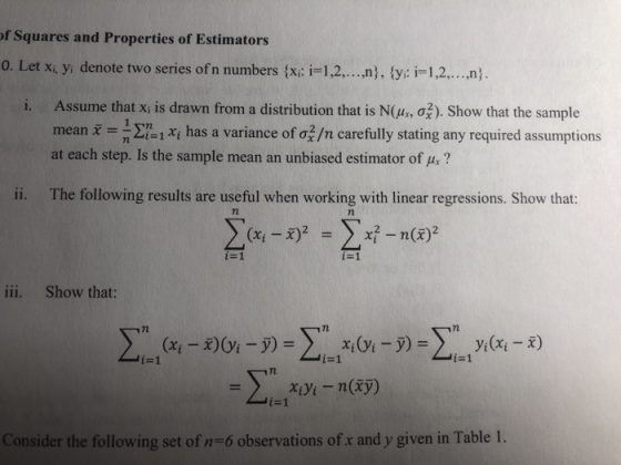 f Squares and Properties of Estimators o. Let xi yi denote two series ofn numbers xi: i-1,2...), tyi: i 1,2...n) Assume that xi s drawn from a distribution that is NOHm σ) Show that the sample mean i ΣΙ-1 χί has a variance of σ/n carefully stating any required assunmptions at each step. Is the sample mean an unbiased estimator of u,? 1. ii. The following results are useful when working with linear regressions. Show that: 2 iii. Show that: 72 i-1 Consider the following set of n-6 observations of x and y given in Table 1.