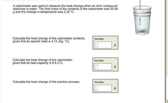 A calorimeter was used to measure the heat change when an ionic compound dissolves in water. The final mass of the contents of the calorimeter was 50.58 g and the change in temperature was 2.32°C. Calculate the heat change of the calorimeter contents, given that its specific heat is 4.12 J/g·°C). Number Calculate the heat change of the calorimeter, given that its heat capacity is 8.9 J/℃ Number Calculate the heat change of the solution process. Number