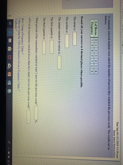 Due Sun 01/27/2019 11:59 pm Show Intro/Instructions 21 r follows ly selected students were asked the number of movies they watched the previous week. The results are as | # of Movies | O 1 1 1 213141516 Frequency 54 0 2 5 1 4 Round all your answers to 4 decimal places where possible. The mean is The median is: The sample standard deviation is: third quartile is: What percent of the respondents watched at least 1 moves the previous week? 43% of all respondents watched fewer than how many movies the previous week? ﹁% Hint: Using a Frequency Table Video on Using the T184 for Statistics Given a Frequency Table Textbook