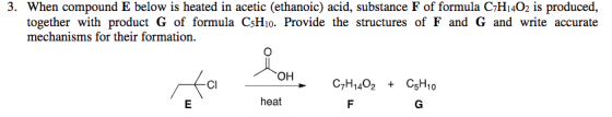 3. When compound E below is heated in acetic (ethanoic) acid, substance F of formula CHi402 is produced together with product G of formula CsHio. Provide the structures of F and G and write accurate mechanisms for their formation. он CI heat