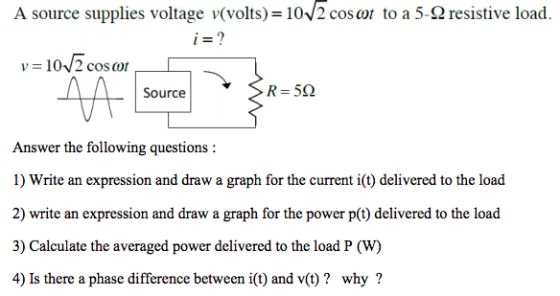 A source supplies voltage v(volts) 102 coso to a 5-2 resistive load v = 10./2 cosor Source Answer the following questions: 1) Write an expression and draw a graph for the current i(t) delivered to the load 2) write an expression and draw a graph for the power p(t) delivered to the load 3) Calculate the averaged power delivered to the load P ( 4) Is there a phase difference between i(t) and v(t)? why? (W)