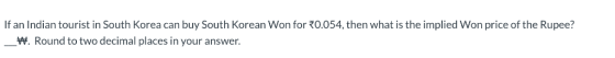 If an Indian tourist in South Korea can buy South Korean Won for 0.054, then what is the implied Won price of the Rupee? W. R