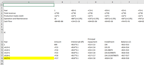 -B3+1 2*65 -22 2 -86(1+2.5%) -C4+C5-C6 C3+1 -2*65 -22 2 -C6(1+2.596) D4+D5-D6 =D3+1 3 Year 4 Total revenue 5 Production trade credit 6 Operation and Maintenance 7 Cash flow 2*65 -22 2 18 -B4+B5-B6 -E3+1 -2 65 -22 2 -E6(1+2.5%) -F4+F5-F6 -F3+1 -2 65 -22 2 -F6(14 -G4+GS -2 65 -D6(1+2.596) -E4+E5-E6 10 11 а) 12 Year 13 1 14 A13+1 15 A14+1 16 =A15+1 17 =A16+1 18 FA17+1 19 20 Interest @ 10% -B13 0.1 -B14 0.1 -B15 0.1 B16 0.1 -B17 0.1 B18 0.1 Principal repayment =E13-C13 -E14-C14 -E15-C15 =E16-C16 -E17-C17 -E18-C18 Balance o/s -B13-D13 -B14-D14 -815-D15 -B16-D16 Amount 600 -F13 -F14 -F15 Installment 156 155.55 155.08875 154.61596875 154.13136796875 -818+C18 F16 =F17 B17-D17 -B18-D18