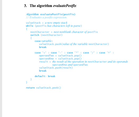 3. The algorithm evaluatePostfix Algorithmm evaluatePostfix(postfix) Evaluates a postfix expression valueStacka new emply stack while (postfix has characters left to parse nextCharacter next nonblank character of postfix switch (nextCharacter) case variable valueStack.push value of the variable nextCharacter) break case .+ : case .- : case : case ,/, : case·A : operandTwo-valueStack.pop operandOne- valueStack.popO result-the result of the operation in nextcharacter and its operands operandOne and operandTwo valueStack.pushCresult) break default: break return valueStack peek