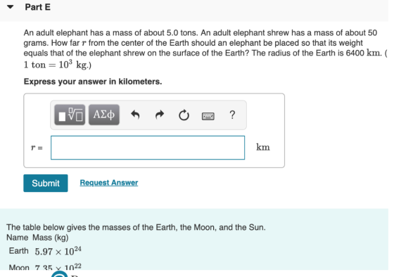 ▼ Part E An adult elephant has a mass of about 5.0 tons. An adult elephant shrew has a mass of about 50 grams. How far r from