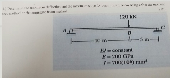 3.) Determine the maximum deflection and the maximum slope for beam shown below using either the moment area method or the conjugate beam method. (25P) 120 kN A AE ー10m ㅡㅡ 5 m EI constant E -200 GPa 1 = 700(106) mnm4