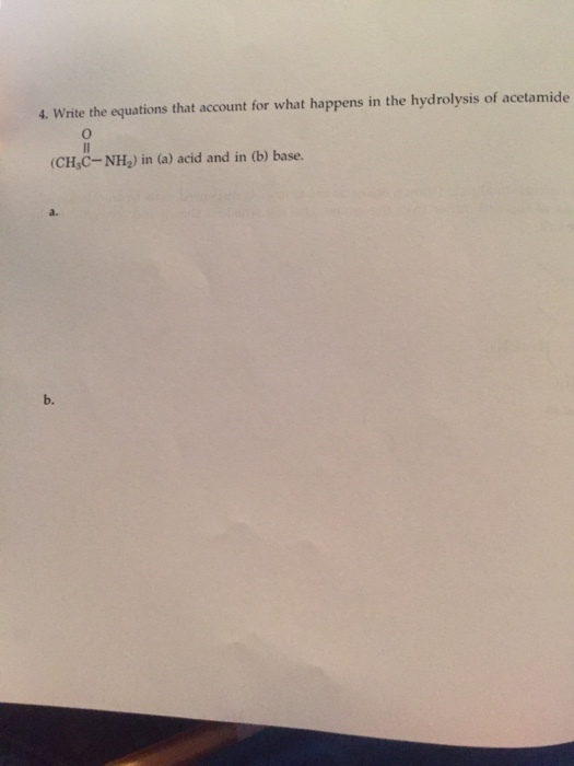 4. Write the equations that account for what happens in the hydrolysis of acetamide (CH,C-NH2) in (a) acid and in (b) base. a. b.