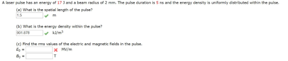 A laser pulse has an energy of 17] and a beam radius of 2 mm. The pulse duration is 5 ns and the energy density is uniformly distributed within the pulse. (a) What is the spatial length of the pulse? 1.5 m (b) What is the energy density within the pulse? 901.878 14 kJ/m3 (c) Find the rms values of the electric and magnetic fields in the pulse. Eo = * MV/m Bo =
