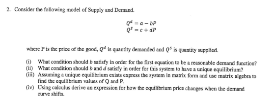 2. Consider the following model of Supply and Demand. where P is the price of the good, Qd is quantity demanded and Q5 is quantity supplied. (i) What condition should b satisfy in order for the first equation to be a reasonable demand function? (ii) What condition should b and d satisfy in order for this system to have a unique equilibrium? (ii) Assuming a unique equilibrium exists express the system in matrix form and use matrix algebra to find the equilibrium values of Q and P (iv) Using calculus derive an expression for how the equilibrium price changes when the demand curve shifts.