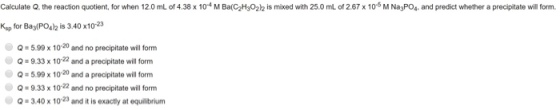 Calculate Q, the reaction quotient, for when 12.0 mL of 4.38 x 104 M Ba(C2H32)2 is mixed with 25.0 mL of 2.67 x 10 M NagPOs and predict whether a precipitate will form. Ksp for Bay(POs is 3.40 x1023 Q#5.99 x 10-20 and no precipitate will form Q 9.33 x 1022 and a precipitate will form Q 5.99 x 10-20 and a precipitate will form Q-9.33 x 1022 and no precipitate will form 3.40x 1023 and it is exactly at equilibrium