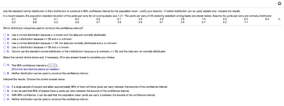 Use the standard normal distribution or the t-distribution to construct a 99% confidence interval for the population mean. Justify your decision. If neither distribution can be used, explain why. Interpret the results. In a recent season, the population standard deviation of the yards per carry for all running backs was 1.21. The yards per carry of 25 randomly selected running backs are shown below. Assume the yards per carry are normally distributed. 3.2 6.8 6.1 3.6 6.3 7.1 6.4 5.5 2.7 3.5 4.6 4.9 3.6 2.6 2.2 6.3 5.2 3.3 6.7 Which distribution should be used to construct the confidence interval? o A. Use a normal distribution because ơ is known and the data are normally distributed. o B. Use a t-distribution because n< 30 and ơ is unknown. ° C. Use a normal distribution because n< 30, the data are normaly distributed and σ is unknown. O D. Use a t-distribution because n< 30 and ơ is known. O E. Cannot use the standard normal distribution or the t-distribution because σ is unknown, n< 30, and the data are not normally distributed. Select the correct choice below and, if necessary, fill in any answer boxes to complete your choice. 0 A. The 99% confidence interval is (OD, Round to two decimal places as needed.) OB. Neither distribution can be used to construct the confidence interval Interpret the results. Choose the correct answer below. O A· B. ° C. lf a large sample of players are taken approximately 9996 of them will have yards per carry between the bounds Of the confidence interval. It can be said that 99% of players have a yards per carry between the bounds of the confidence interval. With 99% confidence, it can be said that the population mean yards per carry is between the bounds of the confidence interval. D. Neither distribution can be used to construct the confidence interval