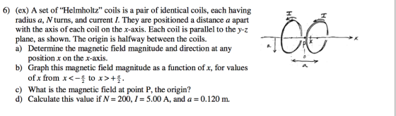 6) (ex) A set of Helmholtz coils is a pair of identical coils, each having radius a, Nturns, and current I. They are positioned a distance a apart with the axis of each coil on the x-axis. Each coil is parallel to the y-z plane, as shown. The origin is halfway between the coils. a) Determine the magnetic field magnitude and direction at any position x on the x-axis. b) Graph this magnetic field magnitude as a function of x, for values of x from x to x c) What is the magnetic field at point P, the origin? d) Calculate this value if N 200, I 5.00 A, and a 0.120 m.