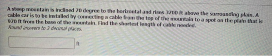 A steep mountain is inclined 70 degree to the horizontal and rises 3700 ft above the surrounding plain. A cable car is to be