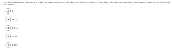 Three identical charges of magnitude q=2.0 nC are placed on the corners of a square with sides of length L=0.10 m. What is th