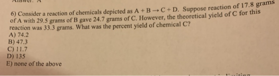 Hiswer. H 6) Consider a reaction of chemicals depicted as A+B C + D. Suppose reaction of 17.8 San of A with 29.5 grams of B g