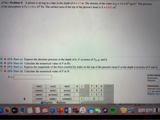 (17%) Problem 5: A person is diving in a lake in the depth of h=12 m. The density of the water is q = 1.0 x10 kg/m. The press