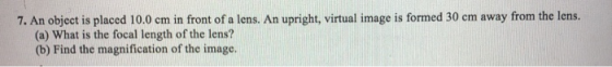 7. An object is placed 10.0 cm in front of a lens. An upright, virtual image is formed 30 cm away from the lens. (a) What is