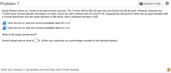 Problem 7 Question Help * David Polston prints up T-shirts to be sold at local concerts. The T-shirts sell for $24.20 each but cost David only $8.90 each. However, because the T-shirts have concert-specific information on them, David can sell a leftover shirt for only $1.00. Suppose the demand for shirts can be approximated with a normal distribution and the mean demand is 380 shirts, with a standard deviation of 65. Click the icon to view the normal probability table for z20 Click the icon to view the normal probability table for z so. What is the target service level? Davids target service level is %. Enter your response as a percentage rounded to two decimal places. Enter your answer in the answer box and then click Check Answer