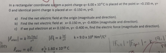 In a rectangular coordinate setem a point charge q= 6.00 x 10°C is placed at the point x= +0.150 m, y- 0 and identical point charge is placed at x=-0.150 m, y=0. a) b) Find the net electric field at the origin (magnitude and direction). Find the net electric field at x= 0.150 m, y=-0.400m (magnitude and direction). find the electric force (magnitude and direction). othe 1g, 1, 2 pele.-gE, 1.60 x 10-19 C e